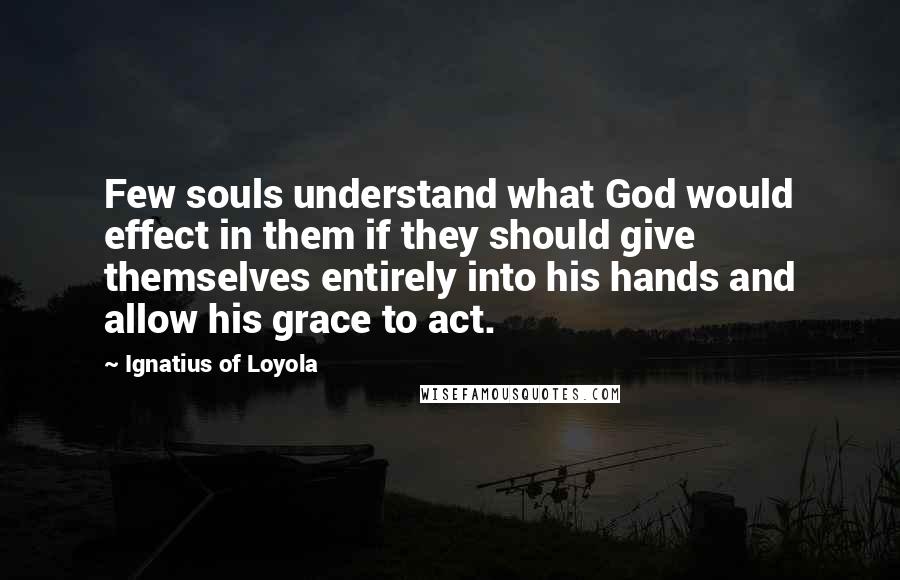 Ignatius Of Loyola Quotes: Few souls understand what God would effect in them if they should give themselves entirely into his hands and allow his grace to act.