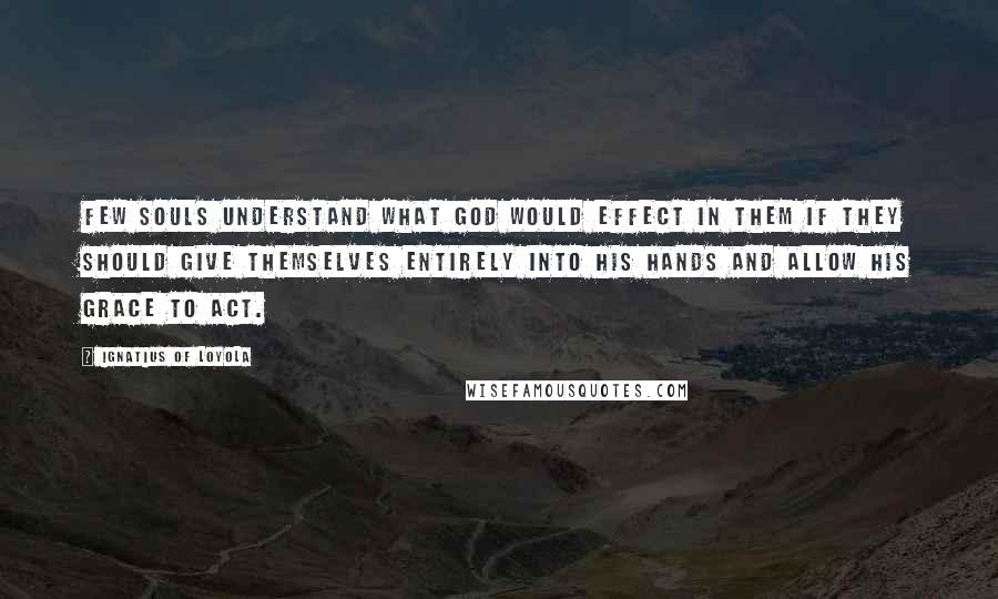 Ignatius Of Loyola Quotes: Few souls understand what God would effect in them if they should give themselves entirely into his hands and allow his grace to act.