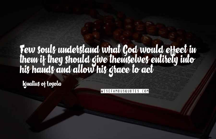 Ignatius Of Loyola Quotes: Few souls understand what God would effect in them if they should give themselves entirely into his hands and allow his grace to act.