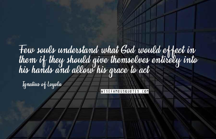 Ignatius Of Loyola Quotes: Few souls understand what God would effect in them if they should give themselves entirely into his hands and allow his grace to act.