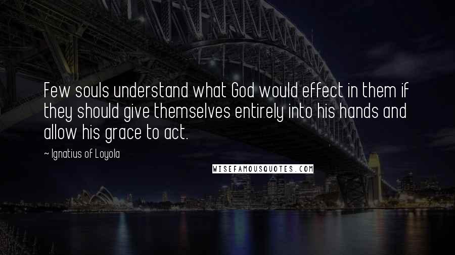 Ignatius Of Loyola Quotes: Few souls understand what God would effect in them if they should give themselves entirely into his hands and allow his grace to act.