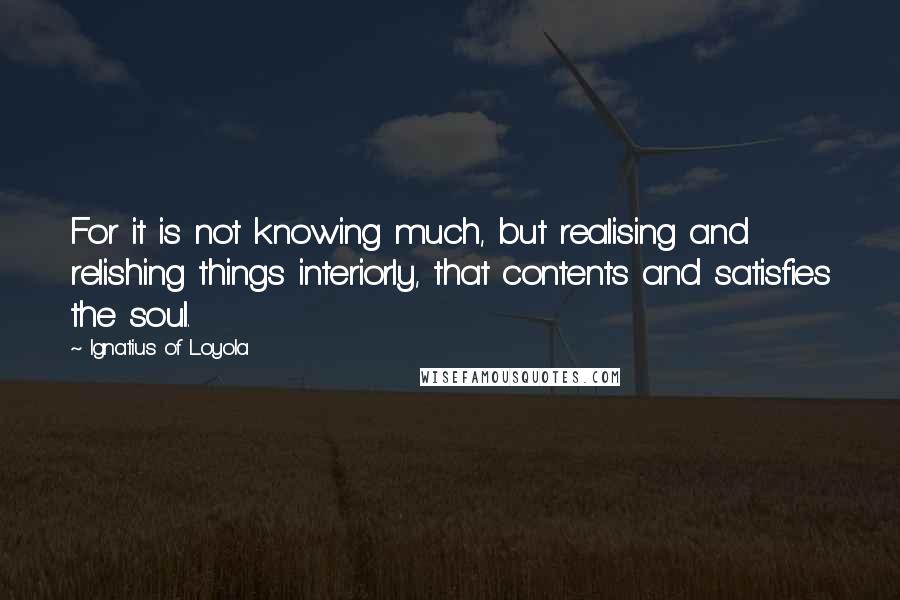 Ignatius Of Loyola Quotes: For it is not knowing much, but realising and relishing things interiorly, that contents and satisfies the soul.