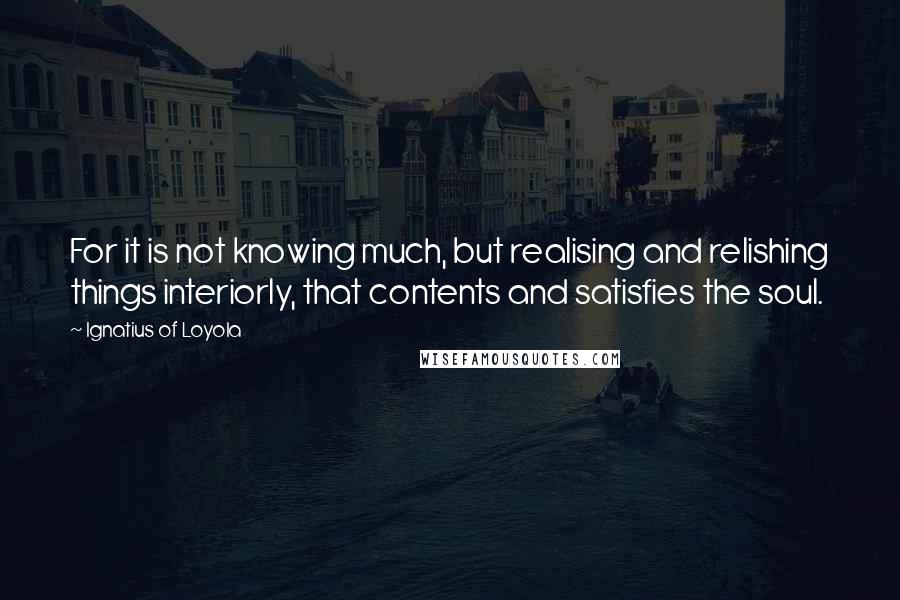 Ignatius Of Loyola Quotes: For it is not knowing much, but realising and relishing things interiorly, that contents and satisfies the soul.