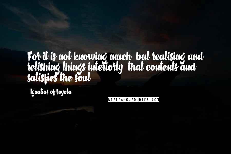 Ignatius Of Loyola Quotes: For it is not knowing much, but realising and relishing things interiorly, that contents and satisfies the soul.