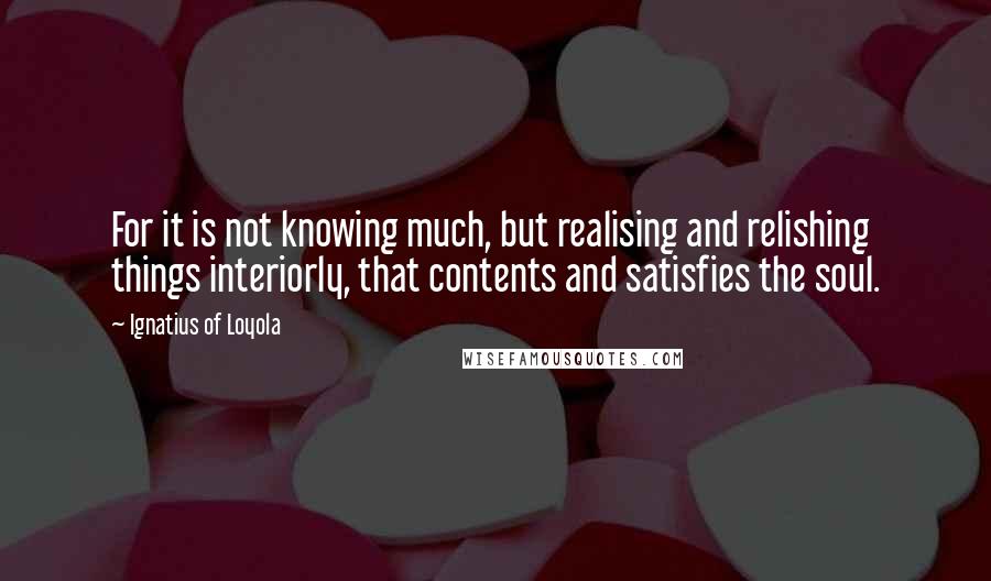 Ignatius Of Loyola Quotes: For it is not knowing much, but realising and relishing things interiorly, that contents and satisfies the soul.