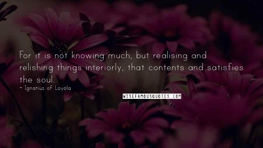 Ignatius Of Loyola Quotes: For it is not knowing much, but realising and relishing things interiorly, that contents and satisfies the soul.