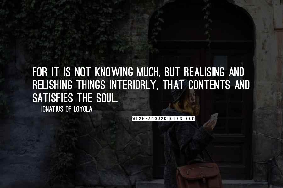 Ignatius Of Loyola Quotes: For it is not knowing much, but realising and relishing things interiorly, that contents and satisfies the soul.