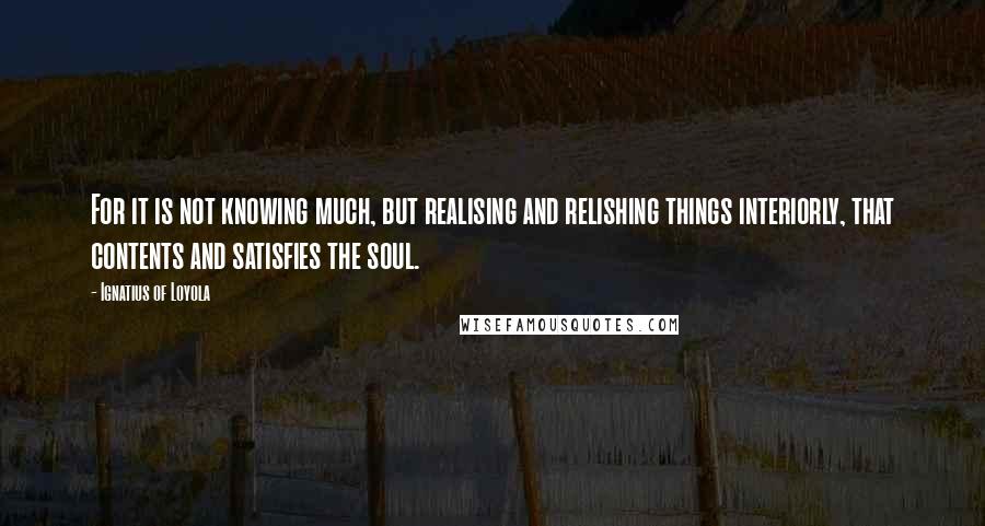 Ignatius Of Loyola Quotes: For it is not knowing much, but realising and relishing things interiorly, that contents and satisfies the soul.