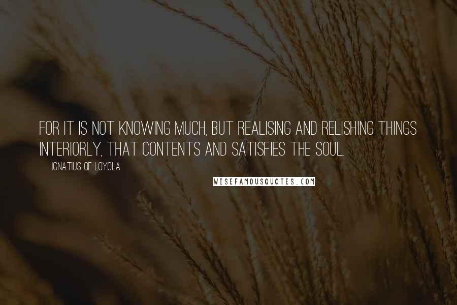 Ignatius Of Loyola Quotes: For it is not knowing much, but realising and relishing things interiorly, that contents and satisfies the soul.