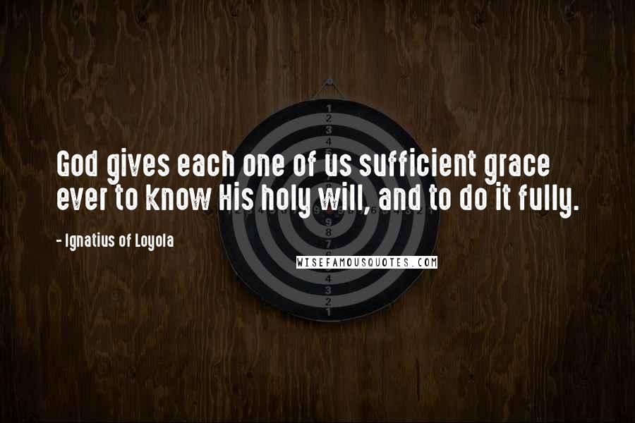 Ignatius Of Loyola Quotes: God gives each one of us sufficient grace ever to know His holy will, and to do it fully.