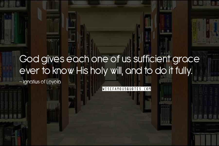 Ignatius Of Loyola Quotes: God gives each one of us sufficient grace ever to know His holy will, and to do it fully.