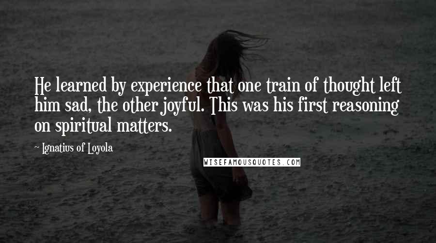 Ignatius Of Loyola Quotes: He learned by experience that one train of thought left him sad, the other joyful. This was his first reasoning on spiritual matters.