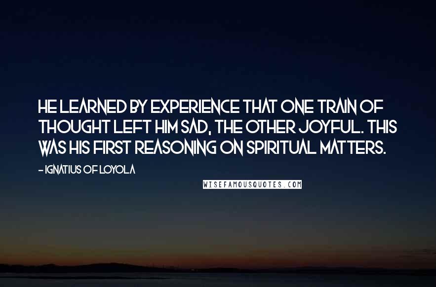 Ignatius Of Loyola Quotes: He learned by experience that one train of thought left him sad, the other joyful. This was his first reasoning on spiritual matters.