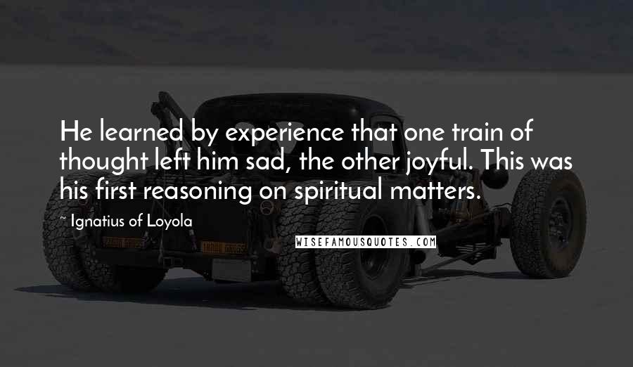 Ignatius Of Loyola Quotes: He learned by experience that one train of thought left him sad, the other joyful. This was his first reasoning on spiritual matters.