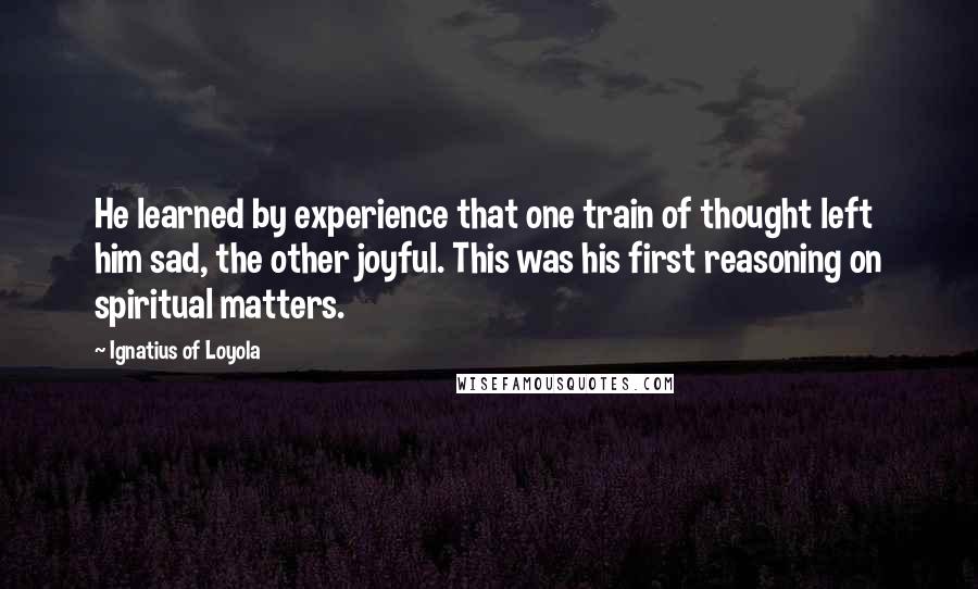 Ignatius Of Loyola Quotes: He learned by experience that one train of thought left him sad, the other joyful. This was his first reasoning on spiritual matters.