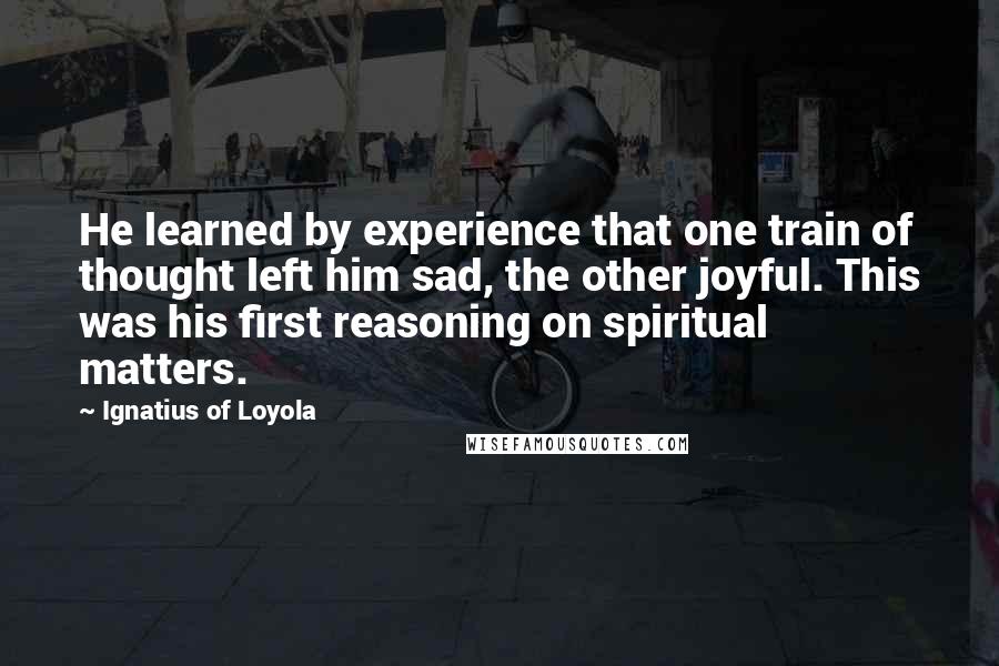 Ignatius Of Loyola Quotes: He learned by experience that one train of thought left him sad, the other joyful. This was his first reasoning on spiritual matters.