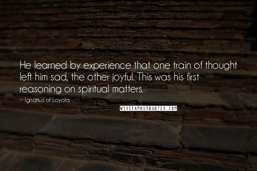 Ignatius Of Loyola Quotes: He learned by experience that one train of thought left him sad, the other joyful. This was his first reasoning on spiritual matters.