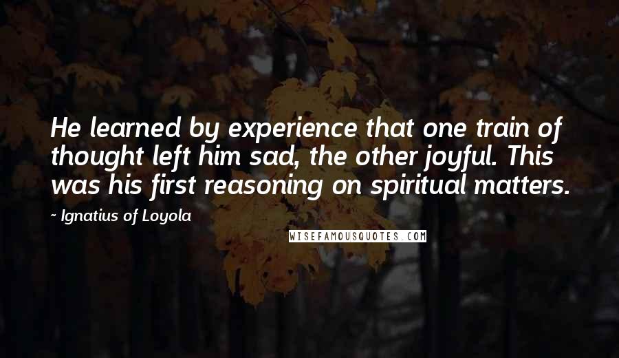 Ignatius Of Loyola Quotes: He learned by experience that one train of thought left him sad, the other joyful. This was his first reasoning on spiritual matters.