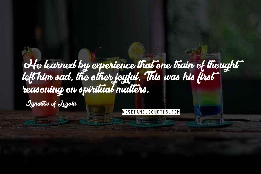 Ignatius Of Loyola Quotes: He learned by experience that one train of thought left him sad, the other joyful. This was his first reasoning on spiritual matters.