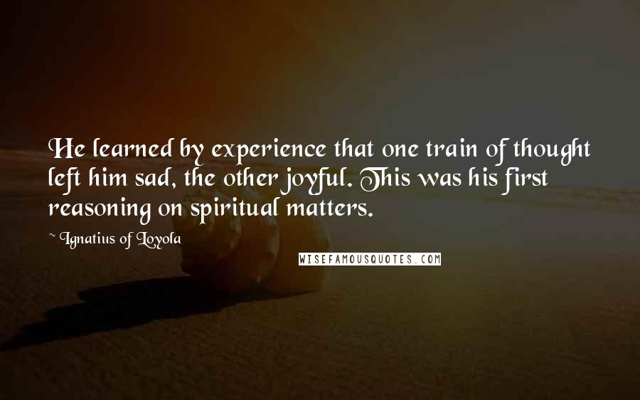 Ignatius Of Loyola Quotes: He learned by experience that one train of thought left him sad, the other joyful. This was his first reasoning on spiritual matters.