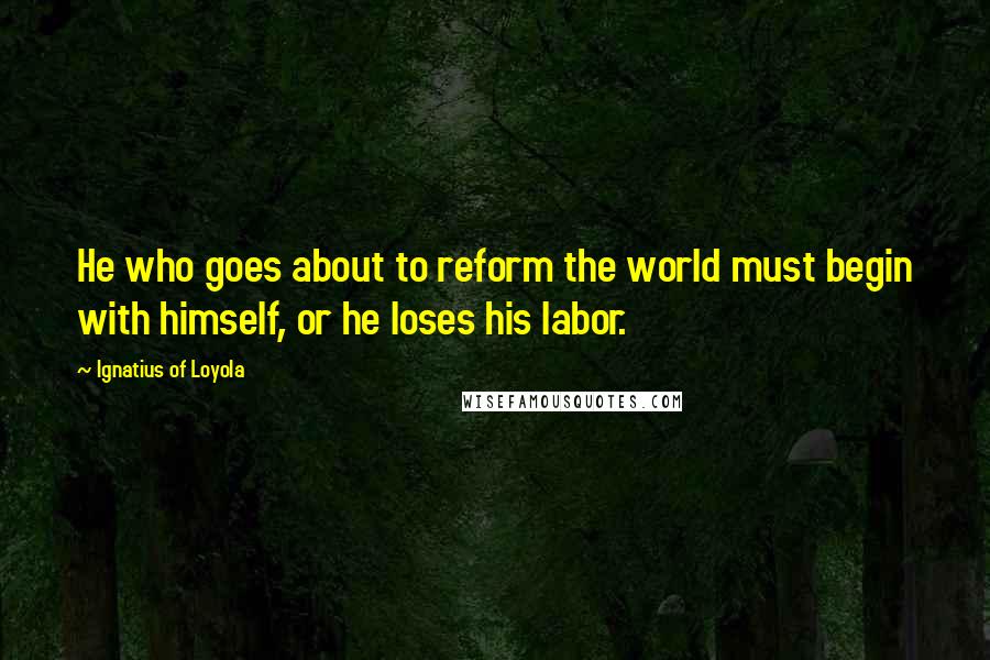 Ignatius Of Loyola Quotes: He who goes about to reform the world must begin with himself, or he loses his labor.