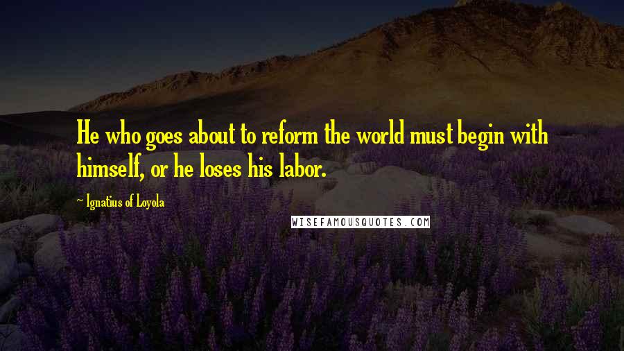 Ignatius Of Loyola Quotes: He who goes about to reform the world must begin with himself, or he loses his labor.