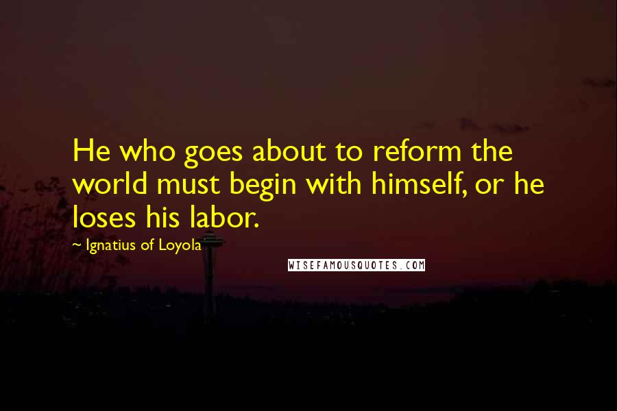 Ignatius Of Loyola Quotes: He who goes about to reform the world must begin with himself, or he loses his labor.