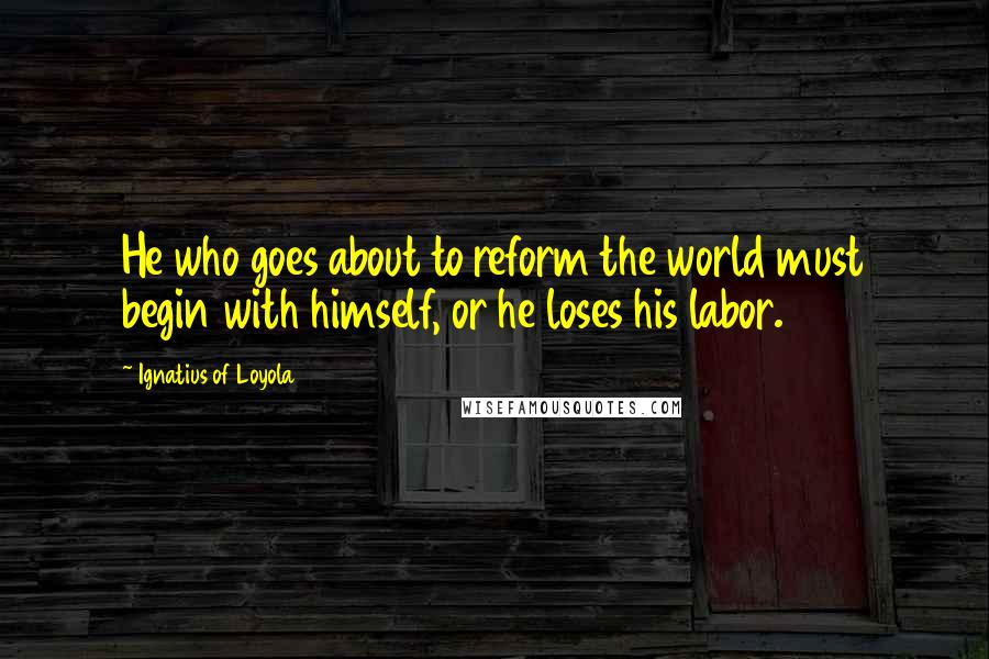 Ignatius Of Loyola Quotes: He who goes about to reform the world must begin with himself, or he loses his labor.