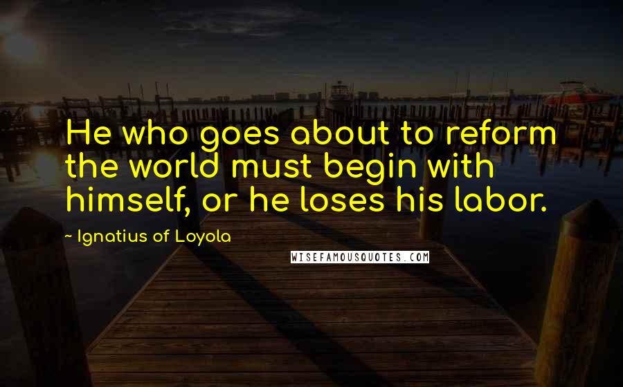 Ignatius Of Loyola Quotes: He who goes about to reform the world must begin with himself, or he loses his labor.