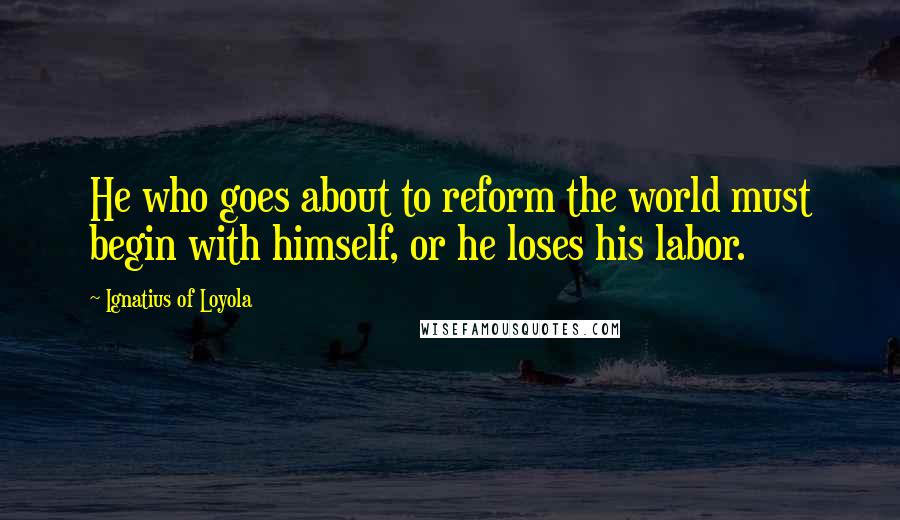 Ignatius Of Loyola Quotes: He who goes about to reform the world must begin with himself, or he loses his labor.