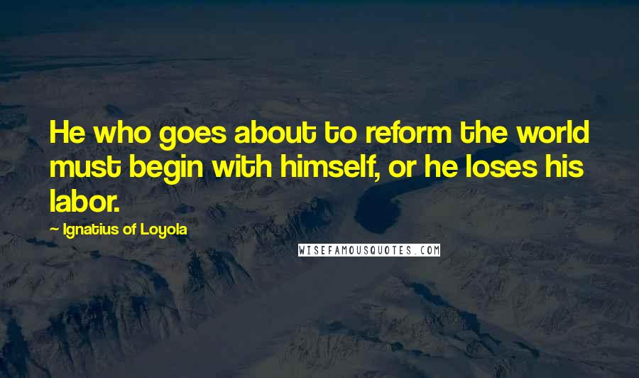 Ignatius Of Loyola Quotes: He who goes about to reform the world must begin with himself, or he loses his labor.