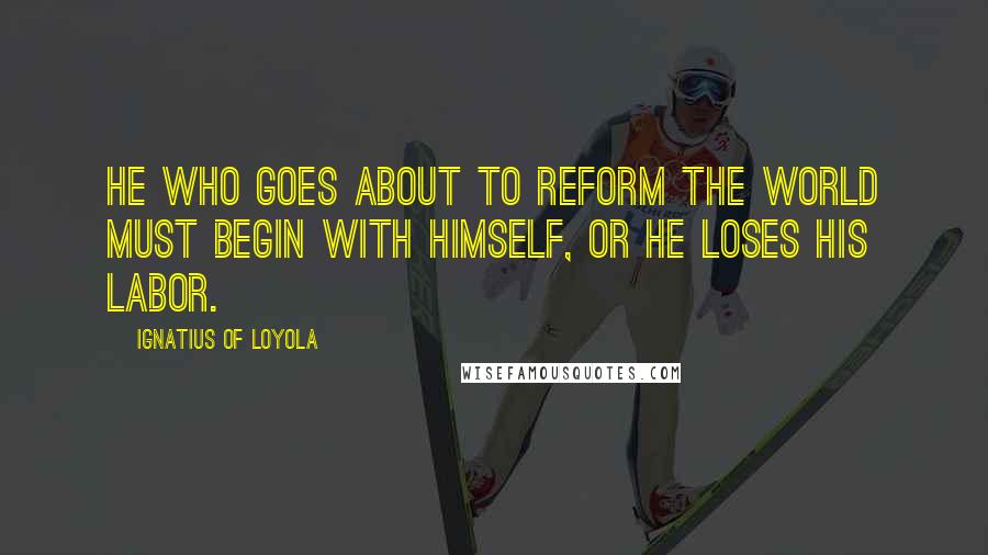 Ignatius Of Loyola Quotes: He who goes about to reform the world must begin with himself, or he loses his labor.