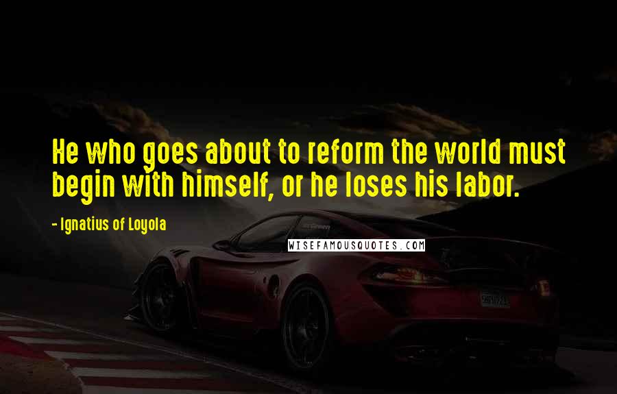 Ignatius Of Loyola Quotes: He who goes about to reform the world must begin with himself, or he loses his labor.