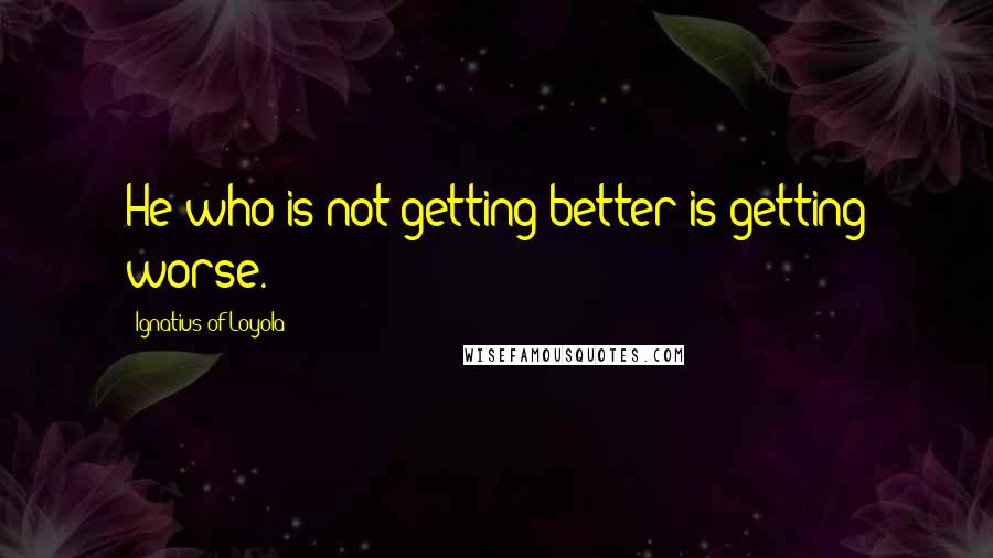Ignatius Of Loyola Quotes: He who is not getting better is getting worse.