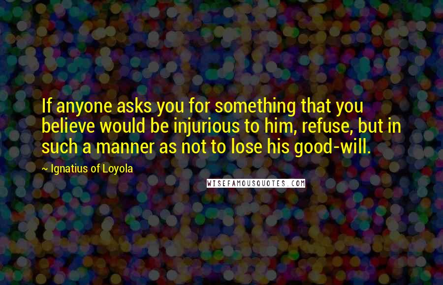 Ignatius Of Loyola Quotes: If anyone asks you for something that you believe would be injurious to him, refuse, but in such a manner as not to lose his good-will.