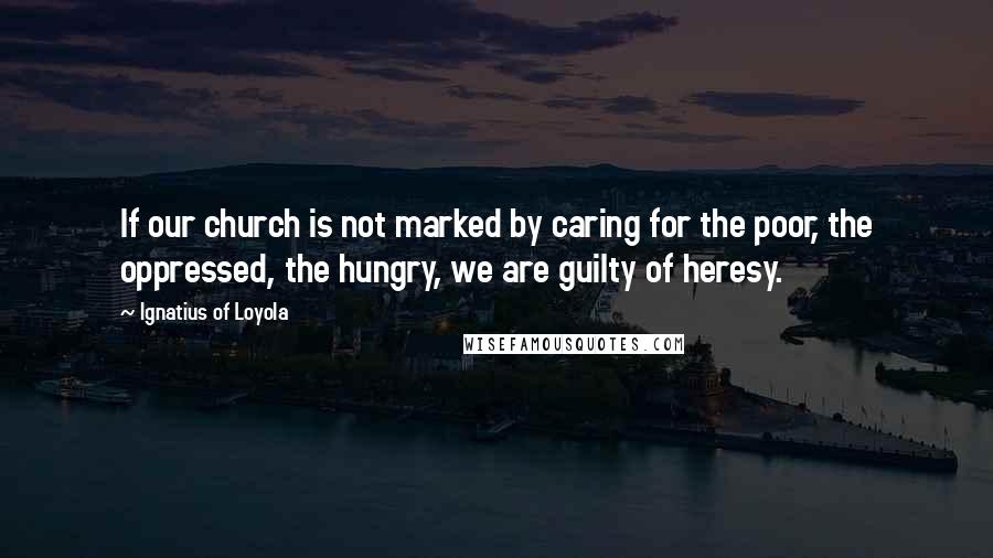 Ignatius Of Loyola Quotes: If our church is not marked by caring for the poor, the oppressed, the hungry, we are guilty of heresy.