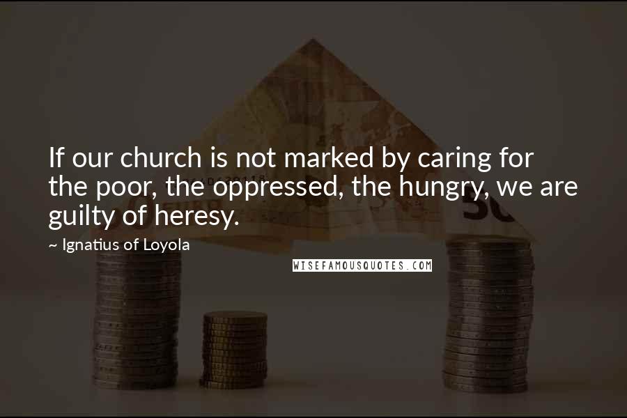 Ignatius Of Loyola Quotes: If our church is not marked by caring for the poor, the oppressed, the hungry, we are guilty of heresy.
