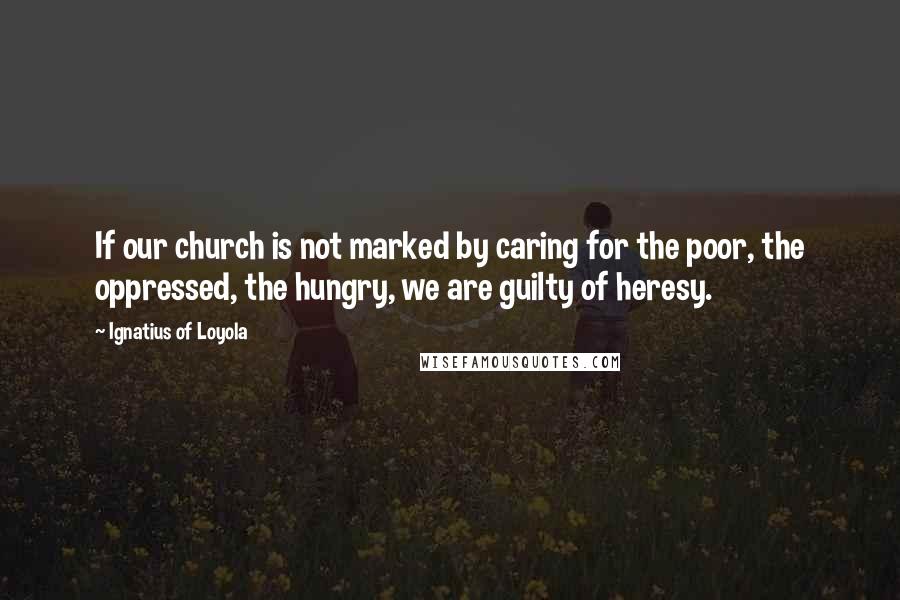 Ignatius Of Loyola Quotes: If our church is not marked by caring for the poor, the oppressed, the hungry, we are guilty of heresy.