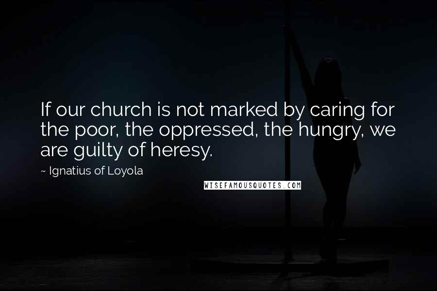 Ignatius Of Loyola Quotes: If our church is not marked by caring for the poor, the oppressed, the hungry, we are guilty of heresy.