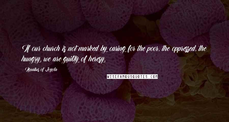 Ignatius Of Loyola Quotes: If our church is not marked by caring for the poor, the oppressed, the hungry, we are guilty of heresy.