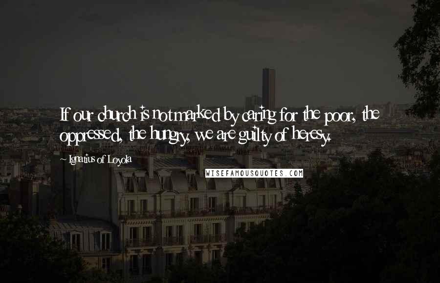 Ignatius Of Loyola Quotes: If our church is not marked by caring for the poor, the oppressed, the hungry, we are guilty of heresy.