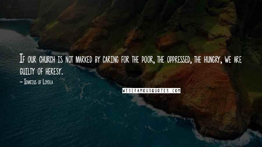 Ignatius Of Loyola Quotes: If our church is not marked by caring for the poor, the oppressed, the hungry, we are guilty of heresy.