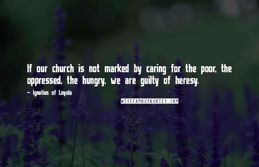 Ignatius Of Loyola Quotes: If our church is not marked by caring for the poor, the oppressed, the hungry, we are guilty of heresy.