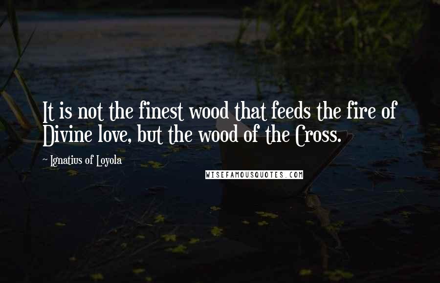 Ignatius Of Loyola Quotes: It is not the finest wood that feeds the fire of Divine love, but the wood of the Cross.