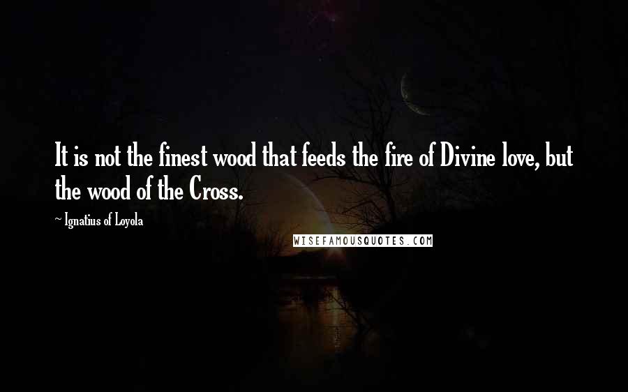 Ignatius Of Loyola Quotes: It is not the finest wood that feeds the fire of Divine love, but the wood of the Cross.