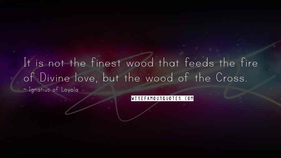 Ignatius Of Loyola Quotes: It is not the finest wood that feeds the fire of Divine love, but the wood of the Cross.