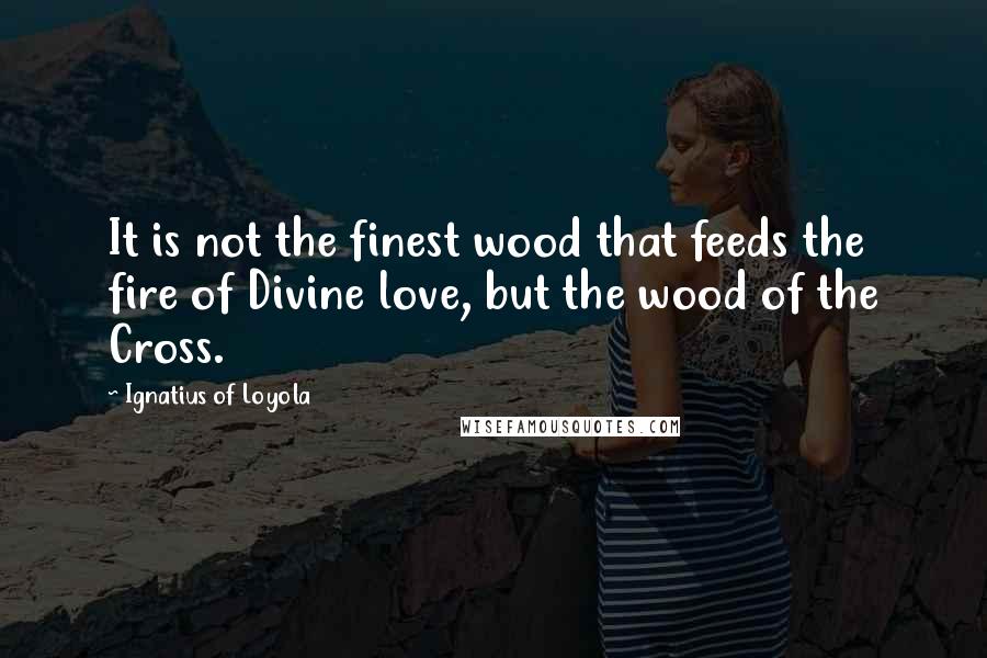 Ignatius Of Loyola Quotes: It is not the finest wood that feeds the fire of Divine love, but the wood of the Cross.