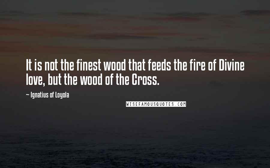 Ignatius Of Loyola Quotes: It is not the finest wood that feeds the fire of Divine love, but the wood of the Cross.