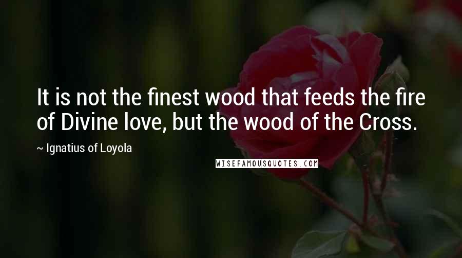 Ignatius Of Loyola Quotes: It is not the finest wood that feeds the fire of Divine love, but the wood of the Cross.