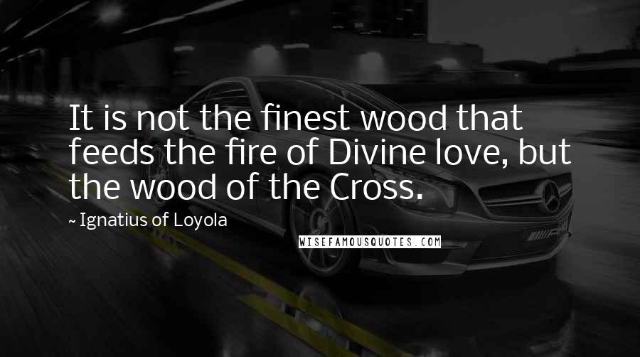 Ignatius Of Loyola Quotes: It is not the finest wood that feeds the fire of Divine love, but the wood of the Cross.